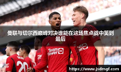 曼联与切尔西巅峰对决谁能在这场焦点战中笑到最后